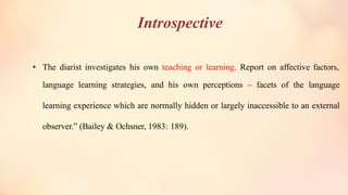 Introspective
• The diarist investigates his own teaching or learning. Report on affective factors,
language learning strategies, and his own perceptions – facets of the language
learning experience which are normally hidden or largely inaccessible to an external
observer.” (Bailey & Ochsner, 1983: 189).
 