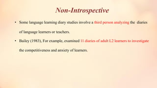 Non-Introspective
• Some language learning diary studies involve a third person analyzing the diaries
of language learners or teachers.
• Bailey (1983), For example, examined 11 diaries of adult L2 learners to investigate
the competitiveness and anxiety of learners.
 