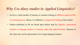 Why Use diary studies in Applied Linguistics?
• Involve a small number of learners or teachers looking at different aspects of the
L2 learning process. Hence, it is difficult to compare the findings of the studies.
• Studies published so far are based upon diaries kept by linguists, experienced
teachers or language teachers in training, rather than typical learners. Because of
this, they may not be representative of average language learners.
 