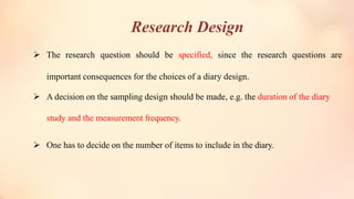 Research Design
➢ The research question should be specified, since the research questions are
important consequences for the choices of a diary design.
➢ A decision on the sampling design should be made, e.g. the duration of the diary
study and the measurement frequency.
➢ One has to decide on the number of items to include in the diary.
 