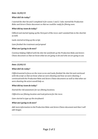 Page 2 of 2
Date: 16/03/15
What did I do today?
I started the shot list and I completed it for scenes 1 and 2. I also started the Production
Roles and Actors Choice document so that we could be ready for filming soon.
What did my team do today?
Clifford and started typing up the first part of the recce and I assisted him in the shot list
as well.
Laolu started writing up the script.
Liam finished the treatment and proposal
What am I going to do next?
Continue helping Clifford with the shot list and finish up the Production Roles and Actors
Choice document so that we know what we are going to do and who we are going to use.
Date: 23/03/15
What did I do today?
Clifford wanted to focus on the recee so me and Laolu finished the shot list and continued
with the script so that we knew what we were shooting and how we were shooting. I
continued with the Production Roles and Actors Choice documents as well so that when we
were shooting the actors would help us.
What did my team do today?
Started the risk assessment for our filming locations.
Clifford to our filming location and took pictures for the recce.
Liam started to type up the storyboard.
What am I going to do next?
Add more information to the Production Roles and Actors Choice document and then I will
add images.
_____________________________________________________________________________________________________
 