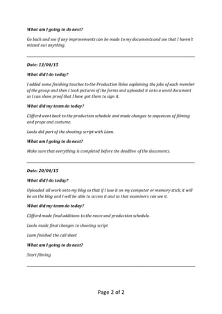 Page 2 of 2
What am I going to do next?
Go back and see if any improvements can be made to my documents and see that I haven’t
missed out anything.
_____________________________________________________________________________________________________
Date: 13/04/15
What did I do today?
I added some finishing touches to the Production Roles explaining the jobs of each member
of the group and then I took pictures of the forms and uploaded it onto a word document
so I can show proof that I have got them to sign it.
What did my team do today?
Clifford went back to the production schedule and made changes to sequences of filming
and props and costume.
Laolu did part of the shooting script with Liam.
What am I going to do next?
Make sure that everything is completed before the deadline of the documents.
_____________________________________________________________________________________________________
Date: 20/04/15
What did I do today?
Uploaded all work onto my blog so that if I lose it on my computer or memory stick, it will
be on the blog and I will be able to access it and so that examiners can see it.
What did my team do today?
Clifford made final additions to the recce and production schedule.
Laolu made final changes to shooting script
Liam finished the call sheet
What am I going to do next?
Start filming.
_____________________________________________________________________________________________________
 