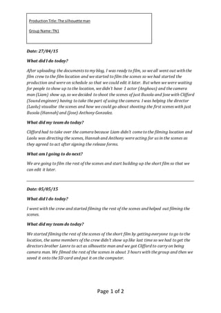 ProductionTitle:The silhouetteman
Group Name:TN1
Page 1 of 2
Date: 27/04/15
What did I do today?
After uploading the documents to my blog, I was ready to film, so we all went out with the
film crew to the film location and we started to film the scenes so we had started the
production and were on schedule so that we could edit it later. But when we were waiting
for people to show up to the location, we didn’t have 1 actor (Anghous) and the camera
man (Liam) show up, so we decided to shoot the scenes of just Busola and Jose with Clifford
(Sound engineer) having to take the part of using the camera. I was helping the director
(Laolu) visualise the scenes and how we could go about shooting the first scenes with just
Busola (Hannah) and (Jose) Anthony Gonzalez.
What did my team do today?
Clifford had to take over the camera because Liam didn’t come to the filming location and
Laolu was directing the scenes, Hannah and Anthony were acting for us in the scenes as
they agreed to act after signing the release forms.
What am I going to do next?
We are going to film the rest of the scenes and start building up the short film so that we
can edit it later.
_____________________________________________________________________________________________________
Date: 05/05/15
What did I do today?
I went with the crew and started filming the rest of the scenes and helped out filming the
scenes.
What did my team do today?
We started filming the rest of the scenes of the short film by getting everyone to go to the
location, the same members of the crew didn’t show up like last time so we had to get the
directors brother Lanre to act as silhouette man and we got Clifford to carry on being
camera man. We filmed the rest of the scenes in about 3 hours with the group and then we
saved it onto the SD card and put it on the computer.
 