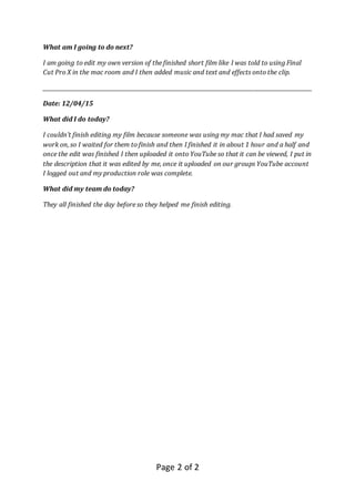 Page 2 of 2
What am I going to do next?
I am going to edit my own version of the finished short film like I was told to using Final
Cut Pro X in the mac room and I then added music and text and effects onto the clip.
_____________________________________________________________________________________________________
Date: 12/04/15
What did I do today?
I couldn’t finish editing my film because someone was using my mac that I had saved my
work on, so I waited for them to finish and then I finished it in about 1 hour and a half and
once the edit was finished I then uploaded it onto YouTube so that it can be viewed, I put in
the description that it was edited by me, once it uploaded on our groups YouTube account
I logged out and my production role was complete.
What did my team do today?
They all finished the day before so they helped me finish editing.
 