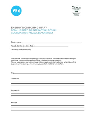 4905375-5715<br />ENERGY MONITORING DIARY<br />DSDN112 INTRO TO INTERACTION DESIGN <br />COORDINATOR: ANGELA BLACHNITZKY<br />  Student name: ______________________________________________________________________<br />Place:    FORMCHECKBOX  family        FORMCHECKBOX  hostel       FORMCHECKBOX  flat         FORMCHECKBOX  _______________________________________<br />  Device(s) used for monitoring: <br />____________________________________________________________________________________<br />Instructions: record your daily energy consumption based on the whole household and your individual consumption of your computer, stereo and other appliances. <br />Please also record your attitude towards looking at the monitoring device, what did you find surprising, interesting and what made you want to look at it more/less often.<br />Day________________________________________________________________________________<br />Household<br />Appliances<br />Attitude<br />Day________________________________________________________________________________<br />Household<br />Appliances<br />Attitude<br />Day________________________________________________________________________________<br />Household<br />Appliances<br />Attitude<br />Day<br />___________________________________________________________________________________<br />Household<br />Appliances<br />Attitude<br />Day________________________________________________________________________________<br />Household<br />Appliances<br />Attitude<br />Day________________________________________________________________________________<br />Household<br />Appliances<br />Attitude<br />Day________________________________________________________________________________<br />Household<br />Appliances<br />Attitude<br />Day________________________________________________________________________________<br />Household<br />Appliances<br />Attitude<br />Day<br />___________________________________________________________________________________<br />Household<br />Appliances<br />Attitude<br />Day________________________________________________________________________________<br />Household<br />Appliances<br />Attitude<br />Day________________________________________________________________________________<br />Household<br />Appliances<br />Attitude<br />Day________________________________________________________________________________<br />Household<br />Appliances<br />Attitude<br />Day________________________________________________________________________________<br />Household<br />Appliances<br />Attitude<br />Day<br />___________________________________________________________________________________<br />Household<br />Appliances<br />Attitude<br />Day________________________________________________________________________________<br />Household<br />Appliances<br />Attitude<br />Day________________________________________________________________________________<br />Household<br />Appliances<br />Attitude<br />