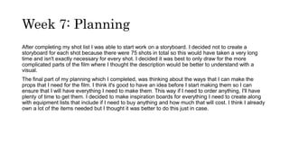 Week 7: Planning
After completing my shot list I was able to start work on a storyboard. I decided not to create a
storyboard for each shot because there were 75 shots in total so this would have taken a very long
time and isn't exactly necessary for every shot. I decided it was best to only draw for the more
complicated parts of the film where I thought the description would be better to understand with a
visual.
The final part of my planning which I completed, was thinking about the ways that I can make the
props that I need for the film. I think it's good to have an idea before I start making them so I can
ensure that I will have everything I need to make them. This way if I need to order anything, I'll have
plenty of time to get them. I decided to make inspiration boards for everything I need to create along
with equipment lists that include if I need to buy anything and how much that will cost. I think I already
own a lot of the items needed but I thought it was better to do this just in case.
 