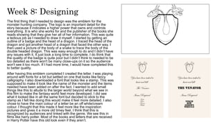 Week 8: Designing
The first thing that I needed to design was the emblem for the
monster hunting company. The logo is an important detail for the
story because it indicates a higher power that owns and controls
everything. It is who she works for and the publisher of the books she
reads showing that they give her all of her information. This was quite
a tedious job as I needed to draw it myself. I started by getting an
outline of a badge and the head of a dragon. I traced the head of the
dragon and got another head of a dragon that faced the other way. I
then used a picture of the body of a snake to trace the body of the
double headed dragon. This was easy enough to do and I didn’t have
any issues with it, It just took a long time to complete. I do think that
the quality of the badge is quite poor but I didn’t think to needed to be
too detailed as there won't be many close-ups on it so the audience
won't see it too much. If I had more time, I would have completed this
to better quality.
After having this emblem completed I created the letter. I was playing
around with fonts for a bit but settled on one that looks like fancy
calligraphy. I also downloaded a font that looks like a stamp. This was
supposed to make it look like the name of the monster and the items
needed have been added on after the fact. I wanted to add small
things like this to allude to the larger world beyond what we see in
this film to make the fantasy world feel more developed. I did see
what it looked like in all the same font but decided to stick to the
stamp as I felt like doing this would make it feel more detailed. I also
chose to have the main colour of a letter be an off white/cream
colour. I thought that this made it feel more like the inspiration
pictures and gives it a more old timey feel. I think that this is
recognized by audiences and linked with the genre. We see this in
films like harry potter. Most of the books and letters that are received
in Harry Potter have this old look even if they aren’t.
 