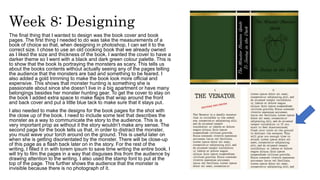Week 8: Designing
The final thing that I wanted to design was the book cover and book
pages. The first thing I needed to do was take the measurements of a
book of choice so that, when designing in photoshop, I can set it to the
correct size. I chose to use an old cooking book that we already owned
as I liked the size and thickness of the book. I wanted the cover to have a
darker theme so I went with a black and dark green colour palette. This is
to show that the book Is portraying the monsters as scary. This tells us
about the books contents without actually seeing any of the pages telling
the audience that the monsters are bad and something to be feared. I
also added a gold trimming to make the book look more official and
expensive. This shows that monster hunting is something she is
passionate about since she doesn’t live in a big apartment or have many
belongings besides her monster hunting gear. To get the cover to stay on
the book I added extra space to make flaps that wrap around the front
and back cover and put a little blue tack to make sure that it stays put.
I also needed to make the designs for the book pages for the shot with
the close up of the book. I need to include some text that describes the
monster as a way to communicate the story to the audience. This is a
very important prop as without it the story wouldn’t make any sense. The
second page for the book tells us that, in order to distract the monster,
you must wave your torch around on the ground. This is useful later on
when she is getting disorientated by the monster. There will be close-up
of this page as a flash back later on in the story. For the rest of the
writing, I filled it in with lorem ipsum to save time writing the entire book. I
will try to film the pages in a way that disguises this from the audience by
drawing attention to the writing. I also used the stamp font to put at the
top of the page. This further shows the audience that the monster is
invisible because there is no photograph of it.
 
