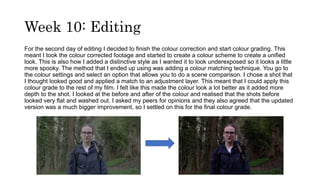 Week 10: Editing
For the second day of editing I decided to finish the colour correction and start colour grading. This
meant I took the colour corrected footage and started to create a colour scheme to create a unified
look. This is also how I added a distinctive style as I wanted it to look underexposed so it looks a little
more spooky. The method that I ended up using was adding a colour matching technique. You go to
the colour settings and select an option that allows you to do a scene comparison. I chose a shot that
I thought looked good and applied a match to an adjustment layer. This meant that I could apply this
colour grade to the rest of my film. I felt like this made the colour look a lot better as it added more
depth to the shot. I looked at the before and after of the colour and realised that the shots before
looked very flat and washed out. I asked my peers for opinions and they also agreed that the updated
version was a much bigger improvement, so I settled on this for the final colour grade.
 