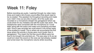 Week 11: Foley
Before recording any audio, I watched through my video many
times and made a list of every sound effect that would need to
be re-created. This assisted me throughout recording and made
sure I didn’t miss out any bits of audio. All of the audio was
recorded on a microphone straight into garageband where we
could check for any mistakes and edit the audio clips down. The
headphones were connected with the microphone so I could
listen along with the action and make sure everything sounded
right. Once it was recorded we could export it into Itunes ready
to be emailed to myself. This is where we encountered the first
issue where the sounds in Itunes were much louder than in
garageband. This meant the first few sound effects were too
loud to be brought into premiere pro. This was easy to fix as we
could turn down the sound on the ones we had already created
and turned down the microphone volume whilst recording.
 