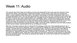 Week 11: Audio
This was the last of the foley sound effects and the only things left for the audio was the voiceover at the
end and the robotic voice that says "monster terminated". For the robotic voice when she presses her
watch, I used a website called eleven labs. This uses AI technology to translate anything you type into a
computer generated voice. You can then download this voice for your own use. I wanted to use a voice that
sounded more like siri or text to speech filters, but I struggled to find a website that would do this for me. All
the ones on eleven labs were more realistic than I had hoped. Since I couldn’t find anything else I decided
to settle for this. I don't think that this was necessarily a bad choice but I would have preferred it to be more
robotic sounding. We decided to not create any music for the credits as I thought it was much more
impactful to continue the forest sounds into the credits. I think this choice represents how she feels at peace
as she chose to leave violence behind her by not killing the monster.
After this I recorded voiceover with my actress for the dialogue at the end. I was originally going to use a
microphone but, due to time restraints, I went to a quiet part of college and used my phones voice note app
instead. I thought that this sounded alright in premiere but after I got home and watched it with different
speakers the sound quality of the voice was considerably worse. I decided that this would not do for the
final piece so I researched into ways of editing audio in premiere pro. This is how I learned about the voice
pre-sets In the effects panel. There were many options to pick from making the voices clearer to making the
voice sound further away. This ended up being the best option for me as I felt it made the voice blend into
the environment better.
 