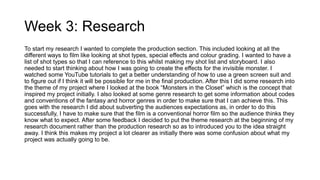 Week 3: Research
To start my research I wanted to complete the production section. This included looking at all the
different ways to film like looking at shot types, special effects and colour grading. I wanted to have a
list of shot types so that I can reference to this whilst making my shot list and storyboard. I also
needed to start thinking about how I was going to create the effects for the invisible monster. I
watched some YouTube tutorials to get a better understanding of how to use a green screen suit and
to figure out if I think it will be possible for me in the final production. After this I did some research into
the theme of my project where I looked at the book “Monsters in the Closet” which is the concept that
inspired my project initially. I also looked at some genre research to get some information about codes
and conventions of the fantasy and horror genres in order to make sure that I can achieve this. This
goes with the research I did about subverting the audiences expectations as, in order to do this
successfully, I have to make sure that the film is a conventional horror film so the audience thinks they
know what to expect. After some feedback I decided to put the theme research at the beginning of my
research document rather than the production research so as to introduced you to the idea straight
away. I think this makes my project a lot clearer as initially there was some confusion about what my
project was actually going to be.
 