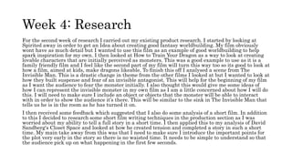 Week 4: Research
For the second week of research I carried out my existing product research. I started by looking at
Spirited away in order to get an Idea about creating good fantasy worldbuilding. My film obviously
wont have as much detail but I wanted to use this film as an example of good worldbuilding to help
spark inspiration for my own. I then looked at How to Train Your Dragon as a way to look at creating
lovable characters that are initially perceived as monsters. This was a good example to use as it is a
family friendly film and I feel like the second part of my film will turn this way too so its good to look at
how a film, aimed at kids, make dragons likeable. To finish this off I analysed a scene from The
Invisible Man. This is a drastic change in theme from the other films I looked at but I wanted to look at
how they built suspense and fear of an invisible antagonist. This will help for the beginning of my film
as I want the audience to fear the monster initially. I also thought this would give me some ideas of
how I can represent the invisible monster in my own film as I am a little concerned about how I will do
this. I will need to make sure I include an object or objects that the monster will be able to interact
with in order to show the audience it’s there. This will be similar to the sink in The Invisible Man that
tells us he is in the room as he has turned it on.
I then received some feedback which suggested that I also do some analysis of a short film. In addition
to this I decided to research some short film writing techniques in the production section as I was
worried about my ability to tell a full story in a short time. I then applied this to my analysis of David
Sandberg's Closet Space and looked at how he created tension and completed a story in such a short
time. My main take away from this was that I need to make sure I introduce the important points for
the plot very early in the story so there is no waisted time. It needs to be simple to understand so that
the audience pick up on what happening in the first few seconds.
 