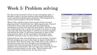 Week 5: Problem solving
For this week I wanted to focus on my contingency plan. I
decided to split it up into sections with practical/technical
issues and theoretical/creative problems. This helped me to
ensure I had enough in all of the sections.
When I felt confident that I had enough of this I started
planning what I would do for my video experiments. I know I
will need to have some practise with this before final
production as I have not used this Item before. The first step
was ordering the suit. I made sure to look at reviews to make
sure I get one that wont break. I settled on one from amazon
and placed the order. It will come tomorrow in time to film
some practise shots. In the meantime I will watch some
YouTube tutorials to get an idea of how I will film with it.
I filmed all the clips and edited them on the Sunday. I tried to
film her picking up a cup in the hopes to make it look like it
was flying. This did not work. You could still see the outline of
the green screen suit even though it was transparent. I
realised that this was because It had not been lit fully so
shadows were still visible. The suit was also a little big on her
which created wrinkles on the arms. These become very
prominent when trying to key out the green suit.
 