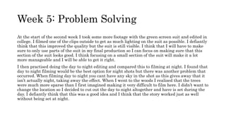 Week 5: Problem Solving
At the start of the second week I took some more footage with the green screen suit and edited in
college. I filmed one of the clips outside to get as much lighting on the suit as possible. I defiantly
think that this improved the quality but the suit is still visible. I think that I will have to make
sure to only use parts of the suit in my final production so I can focus on making sure that this
section of the suit looks good. I think focusing on a small section of the suit will make it a lot
more manageable and I will be able to get it right.
I then practised doing the day to night editing and compared this to filming at night. I found that
day to night filming would be the best option for night shots but there was another problem that
occurred. When filming day to night you cant have any sky in the shot as this gives away that it
isn’t actually night, taking away the effect. When I went to the woods I realised that the trees
were much more sparse than I first imagined making it very difficult to film here. I didn’t want to
change the location so I decided to cut out the day to night altogether and have is set during the
day. I defiantly think that this was a good idea and I think that the story worked just as well
without being set at night.
 