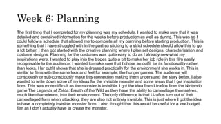 Week 6: Planning
The first thing that I completed for my planning was my schedule. I wanted to make sure that it was
detailed and contained information for the weeks before production as well as during. This was so I
could follow a schedule that allowed me to complete all my planning before starting production. This is
something that I have struggled with in the past so sticking to a strict schedule should allow this to go
a lot better. I then got started with the creative planning where I plan set designs, characterisation and
costume designs. Planning for the costumes was quite easy to do as I already new what my
inspirations were. I wanted to play into the tropes quite a bit to make her job role in this film easily
recognisable to the audience. I wanted to make sure that I chose an outfit for its functionality rather
than looks. Her outfit shows that she is dressed practically for the environment she works in. This is
similar to films with the same look and feel for example, the hunger games. The audience will
consciously or sub-consciously make this connection making them understand the story better. I also
wanted to write down some of my ideas for the invisible monster and some areas that I got inspiration
from. This was more difficult as the monster is invisible. I got the idea from Lizaflos from the Nintendo
game The Legends of Zelda: Breath of the Wild as they have the ability to camouflage themselves,
much like chameleons, into their environment. The only difference is that Lizaflos turn out of their
camouflaged form when attacking, they are also not entirely invisible. This is just where I got the idea
to have a completely invisible monster from. I also thought that this would be useful for a low budget
film as I don’t actually have to create the monster.
 
