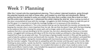 Week 7: Planning
After this I moved onto the organisational planning. This is where I planned locations, going through
the potential hazards and risks of these sites, and created my shot lists and storyboards. Before
writing the shot list I decided to write out a draft of the story that is written more like a book so that I
had the entire story mapped out. I referenced this whilst making the shot list. When making my draft of
the story I encountered an issue with the montage. I struggled a lot with thinking of ideas to make this part of
the film good. It is important to include the montage footage as it is necessary to the storyline as
it wouldn’t make sense without it. This is the moment that we see her bond with the monster and decide that
keeping the monster alive is more important than her job. We see that she doesn’t leave with the bow showing
to the audience that she is leaving this career path and no longer seeks to kill monsters. This shows the
audience that she is not just deciding to let this monster live, but she is abandoning her future as a monster
hunter. I struggled with coming up with ideas to fill this time but ended up settling on a few ideas that were
inspired from how my cat plays with toys. This technique of giving lovable monsters in films pet like quality's is
used to help the audience connect and bond with the monster. This can be seen in the children's animated film
How to Train Your Dragon. Seeing the monster playing with tree branches and the ball, will tell the audience
that the monster is playful. They will start to sympathise with the monster and they won't want it to die. After
finishing my story outline, I wrote my shot list. I wanted to make sure to include the audio on the list to make
recording and editing the audio a lot easier. I've included information on when music needs to come in and
what sound effects I need to make. I also included the equipment needed for each shot which helped me make
equipment and prop lists for each day of filming.
 