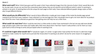 Week 2
What went well? What I think have gone well this week is that I have collected images from the internet of what I think I would like to do
for my own work. As you can see from the screenshots down below, they are all colourful and all different which is what I’m wanting to
achieve in my work, im wanting them all to be unique for each page so that’s why I have collected different graphic design styles so that’s
why I’ve got different themes.
What would you do differently? What I would of done differently is maybe get more images of the inside the double page spread
instead of just the front cover, however I have collected 2 on the last page but I feel I should get more to get a lot more ideas for my product
but I think the ones I have collected are good but I feel getting more will help me out a little more.
What could I do next time? What I could do next time is a little similar to what I have mentioned in the last one was add more double
page spreads to get a little more ideas and maybe add a little more about them I feel that I haven’t really written a lot for them as it was
quite hard to think of things to write and just explain what im wanting to do.
If I could do it again what would I do? If I would do it again, it’s similar to again what I have written for the last 2 is add more image
and text to make it better for myself and to just look like I know what I’m wanting to do which I do but for some reason im struggling to
explain it.
 