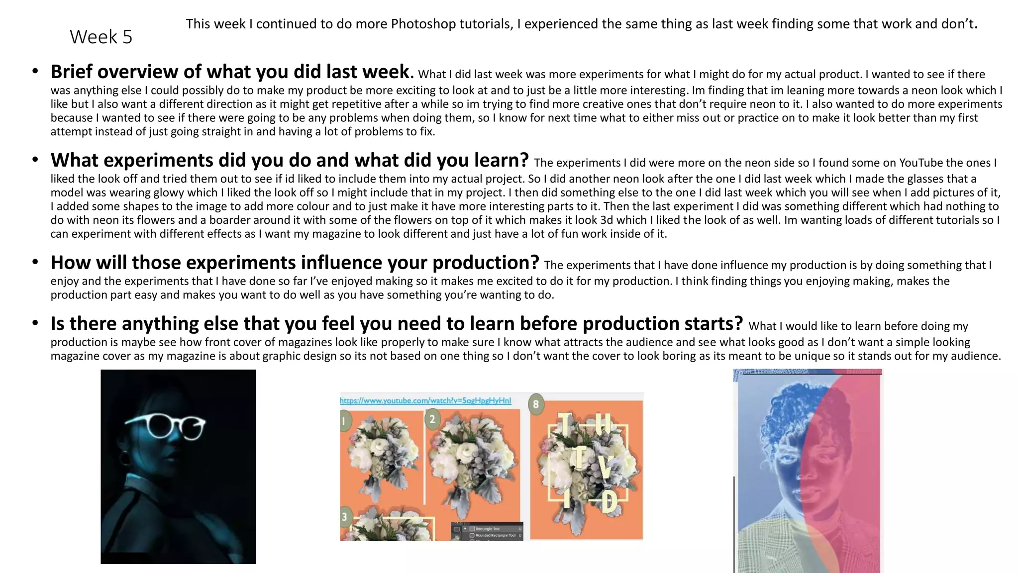 Week 5
• Brief overview of what you did last week.What I did last week was more experiments for what I might do for my actual product. I wanted to see if there
was anything else I could possibly do to make my product be more exciting to look at and to just be a little more interesting. Im finding that im leaning more towards a neon look which I
like but I also want a different direction as it might get repetitive after a while so im trying to find more creative ones that don’t require neon to it. I also wanted to do more experiments
because I wanted to see if there were going to be any problems when doing them, so I know for next time what to either miss out or practice on to make it look better than my first
attempt instead of just going straight in and having a lot of problems to fix.
• What experiments did you do and what did you learn? The experiments I did were more on the neon side so I found some on YouTube the ones I
liked the look off and tried them out to see if id liked to include them into my actual project. So I did another neon look after the one I did last week which I made the glasses that a
model was wearing glowy which I liked the look off so I might include that in my project. I then did something else to the one I did last week which you will see when I add pictures of it,
I added some shapes to the image to add more colour and to just make it have more interesting parts to it. Then the last experiment I did was something different which had nothing to
do with neon its flowers and a boarder around it with some of the flowers on top of it which makes it look 3d which I liked the look of as well. Im wanting loads of different tutorials so I
can experiment with different effects as I want my magazine to look different and just have a lot of fun work inside of it.
• How will those experiments influence your production? The experiments that I have done influence my production is by doing something that I
enjoy and the experiments that I have done so far I’ve enjoyed making so it makes me excited to do it for my production. I think finding things you enjoying making, makes the
production part easy and makes you want to do well as you have something you’re wanting to do.
• Is there anything else that you feel you need to learn before production starts? What I would like to learn before doing my
production is maybe see how front cover of magazines look like properly to make sure I know what attracts the audience and see what looks good as I don’t want a simple looking
magazine cover as my magazine is about graphic design so its not based on one thing so I don’t want the cover to look boring as its meant to be unique so it stands out for my audience.
This week I continued to do more Photoshop tutorials, I experienced the same thing as last week finding some that work and don’t.
 