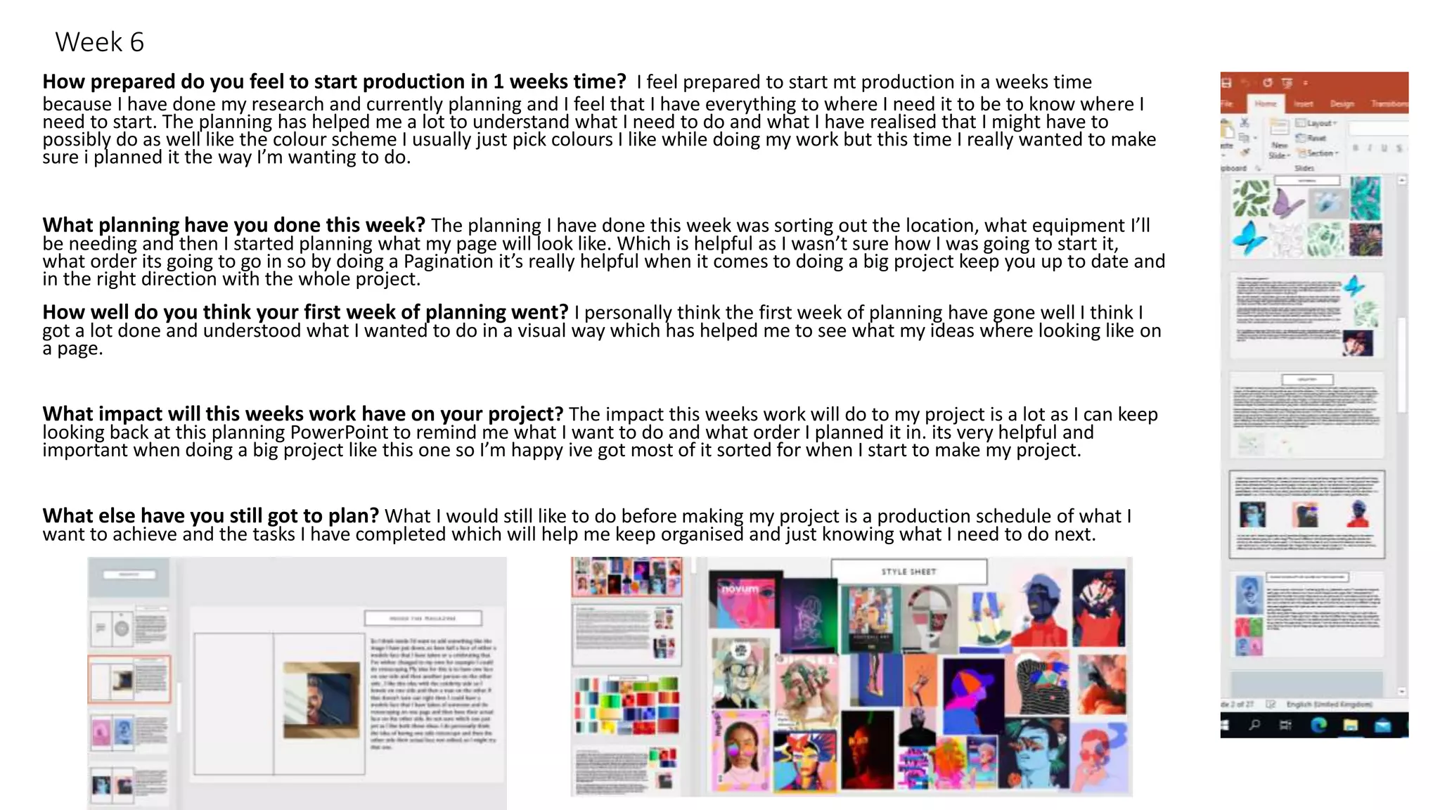 Week 6
How prepared do you feel to start production in 1 weeks time? I feel prepared to start mt production in a weeks time
because I have done my research and currently planning and I feel that I have everything to where I need it to be to know where I
need to start. The planning has helped me a lot to understand what I need to do and what I have realised that I might have to
possibly do as well like the colour scheme I usually just pick colours I like while doing my work but this time I really wanted to make
sure i planned it the way I’m wanting to do.
What planning have you done this week? The planning I have done this week was sorting out the location, what equipment I’ll
be needing and then I started planning what my page will look like. Which is helpful as I wasn’t sure how I was going to start it,
what order its going to go in so by doing a Pagination it’s really helpful when it comes to doing a big project keep you up to date and
in the right direction with the whole project.
How well do you think your first week of planning went? I personally think the first week of planning have gone well I think I
got a lot done and understood what I wanted to do in a visual way which has helped me to see what my ideas where looking like on
a page.
What impact will this weeks work have on your project? The impact this weeks work will do to my project is a lot as I can keep
looking back at this planning PowerPoint to remind me what I want to do and what order I planned it in. its very helpful and
important when doing a big project like this one so I’m happy ive got most of it sorted for when I start to make my project.
What else have you still got to plan? What I would still like to do before making my project is a production schedule of what I
want to achieve and the tasks I have completed which will help me keep organised and just knowing what I need to do next.
 