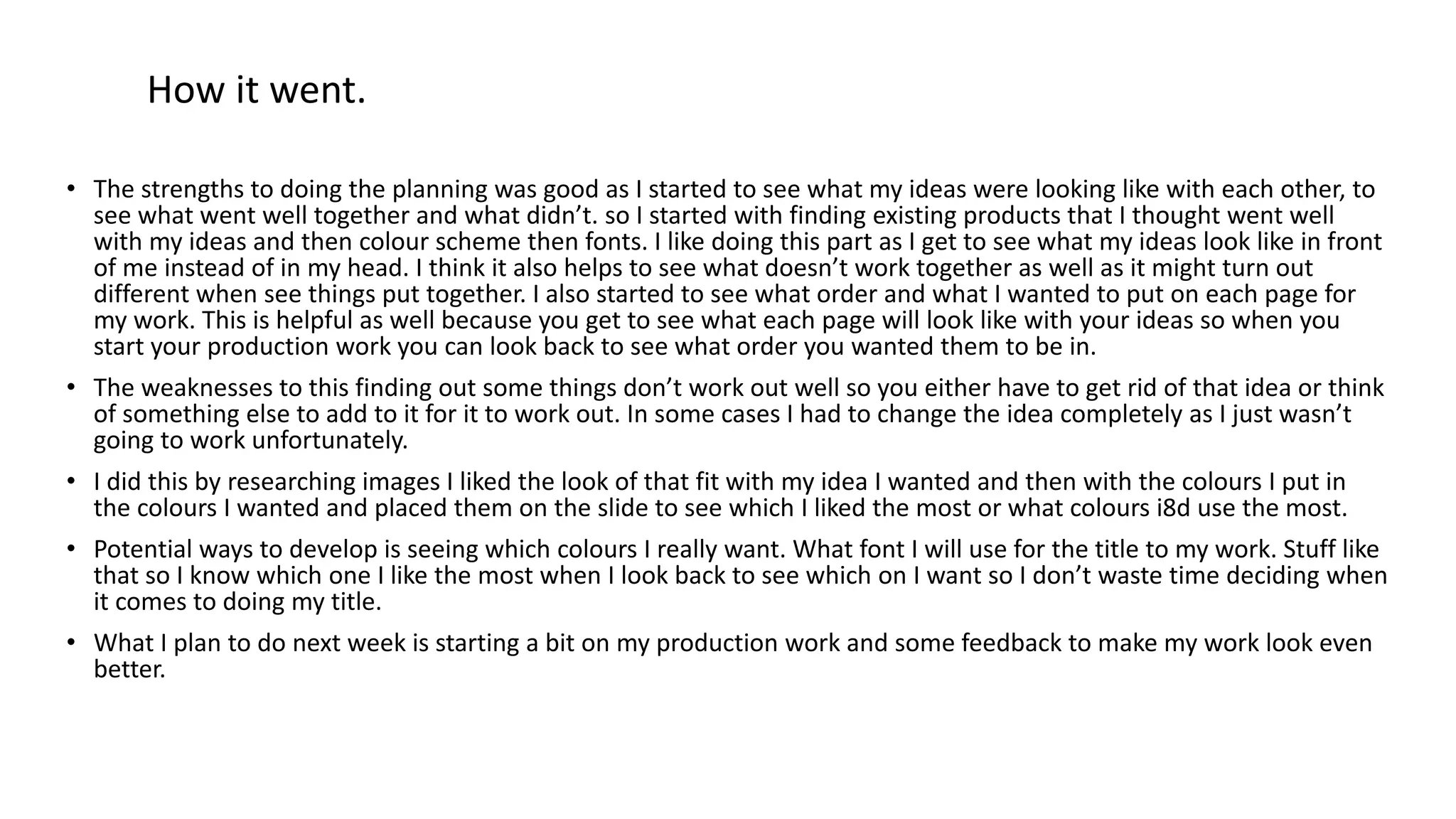 • The strengths to doing the planning was good as I started to see what my ideas were looking like with each other, to
see what went well together and what didn’t. so I started with finding existing products that I thought went well
with my ideas and then colour scheme then fonts. I like doing this part as I get to see what my ideas look like in front
of me instead of in my head. I think it also helps to see what doesn’t work together as well as it might turn out
different when see things put together. I also started to see what order and what I wanted to put on each page for
my work. This is helpful as well because you get to see what each page will look like with your ideas so when you
start your production work you can look back to see what order you wanted them to be in.
• The weaknesses to this finding out some things don’t work out well so you either have to get rid of that idea or think
of something else to add to it for it to work out. In some cases I had to change the idea completely as I just wasn’t
going to work unfortunately.
• I did this by researching images I liked the look of that fit with my idea I wanted and then with the colours I put in
the colours I wanted and placed them on the slide to see which I liked the most or what colours i8d use the most.
• Potential ways to develop is seeing which colours I really want. What font I will use for the title to my work. Stuff like
that so I know which one I like the most when I look back to see which on I want so I don’t waste time deciding when
it comes to doing my title.
• What I plan to do next week is starting a bit on my production work and some feedback to make my work look even
better.
How it went.
 