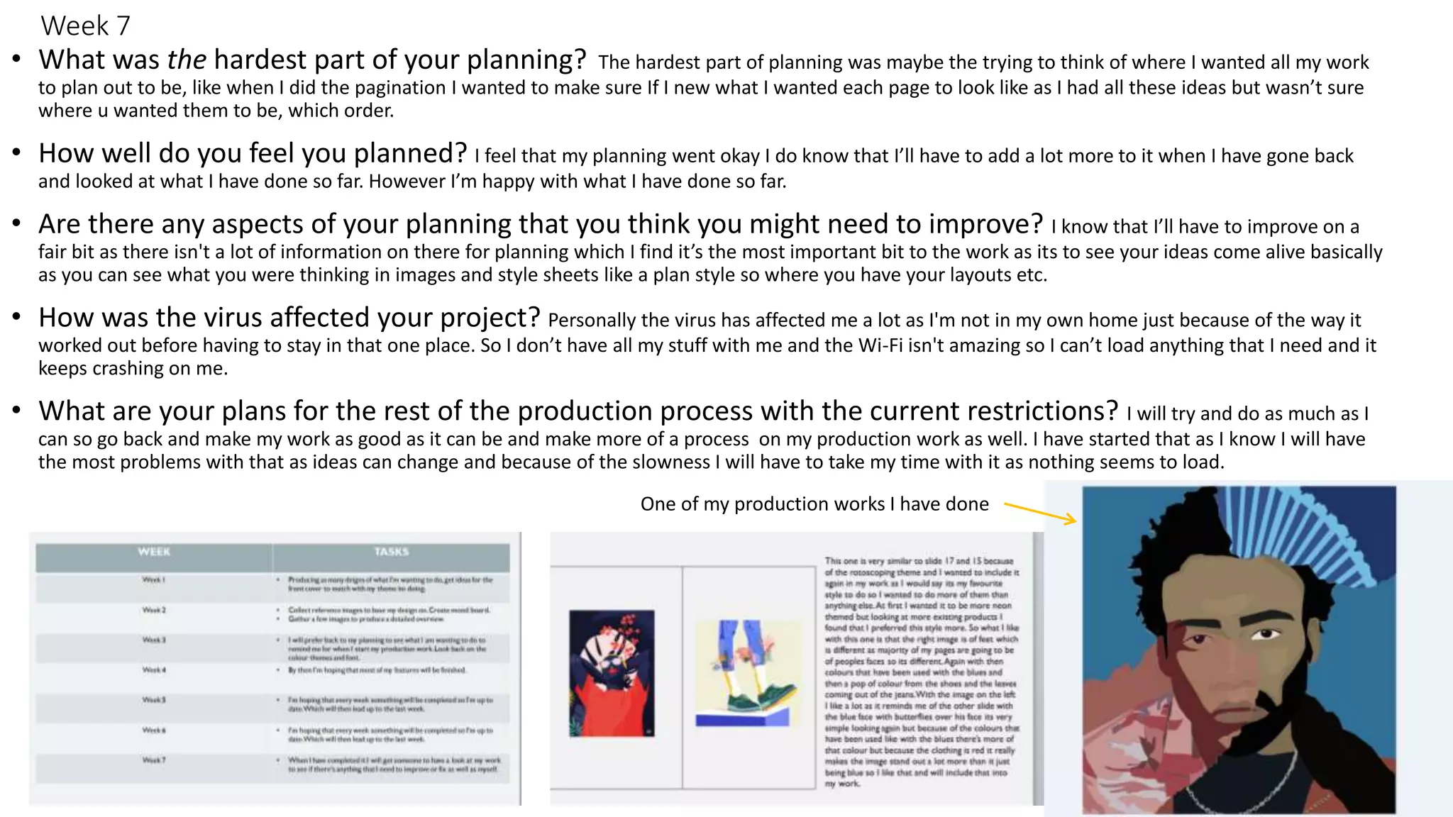 Week 7
• What was the hardest part of your planning? The hardest part of planning was maybe the trying to think of where I wanted all my work
to plan out to be, like when I did the pagination I wanted to make sure If I new what I wanted each page to look like as I had all these ideas but wasn’t sure
where u wanted them to be, which order.
• How well do you feel you planned? I feel that my planning went okay I do know that I’ll have to add a lot more to it when I have gone back
and looked at what I have done so far. However I’m happy with what I have done so far.
• Are there any aspects of your planning that you think you might need to improve? I know that I’ll have to improve on a
fair bit as there isn't a lot of information on there for planning which I find it’s the most important bit to the work as its to see your ideas come alive basically
as you can see what you were thinking in images and style sheets like a plan style so where you have your layouts etc.
• How was the virus affected your project? Personally the virus has affected me a lot as I'm not in my own home just because of the way it
worked out before having to stay in that one place. So I don’t have all my stuff with me and the Wi-Fi isn't amazing so I can’t load anything that I need and it
keeps crashing on me.
• What are your plans for the rest of the production process with the current restrictions? I will try and do as much as I
can so go back and make my work as good as it can be and make more of a process on my production work as well. I have started that as I know I will have
the most problems with that as ideas can change and because of the slowness I will have to take my time with it as nothing seems to load.
One of my production works I have done
 