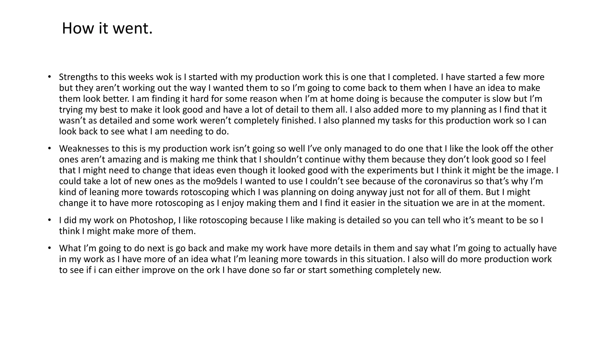 • Strengths to this weeks wok is I started with my production work this is one that I completed. I have started a few more
but they aren’t working out the way I wanted them to so I’m going to come back to them when I have an idea to make
them look better. I am finding it hard for some reason when I’m at home doing is because the computer is slow but I’m
trying my best to make it look good and have a lot of detail to them all. I also added more to my planning as I find that it
wasn’t as detailed and some work weren’t completely finished. I also planned my tasks for this production work so I can
look back to see what I am needing to do.
• Weaknesses to this is my production work isn’t going so well I’ve only managed to do one that I like the look off the other
ones aren’t amazing and is making me think that I shouldn’t continue withy them because they don’t look good so I feel
that I might need to change that ideas even though it looked good with the experiments but I think it might be the image. I
could take a lot of new ones as the mo9dels I wanted to use I couldn’t see because of the coronavirus so that’s why I’m
kind of leaning more towards rotoscoping which I was planning on doing anyway just not for all of them. But I might
change it to have more rotoscoping as I enjoy making them and I find it easier in the situation we are in at the moment.
• I did my work on Photoshop, I like rotoscoping because I like making is detailed so you can tell who it’s meant to be so I
think I might make more of them.
• What I’m going to do next is go back and make my work have more details in them and say what I’m going to actually have
in my work as I have more of an idea what I’m leaning more towards in this situation. I also will do more production work
to see if i can either improve on the ork I have done so far or start something completely new.
How it went.
 