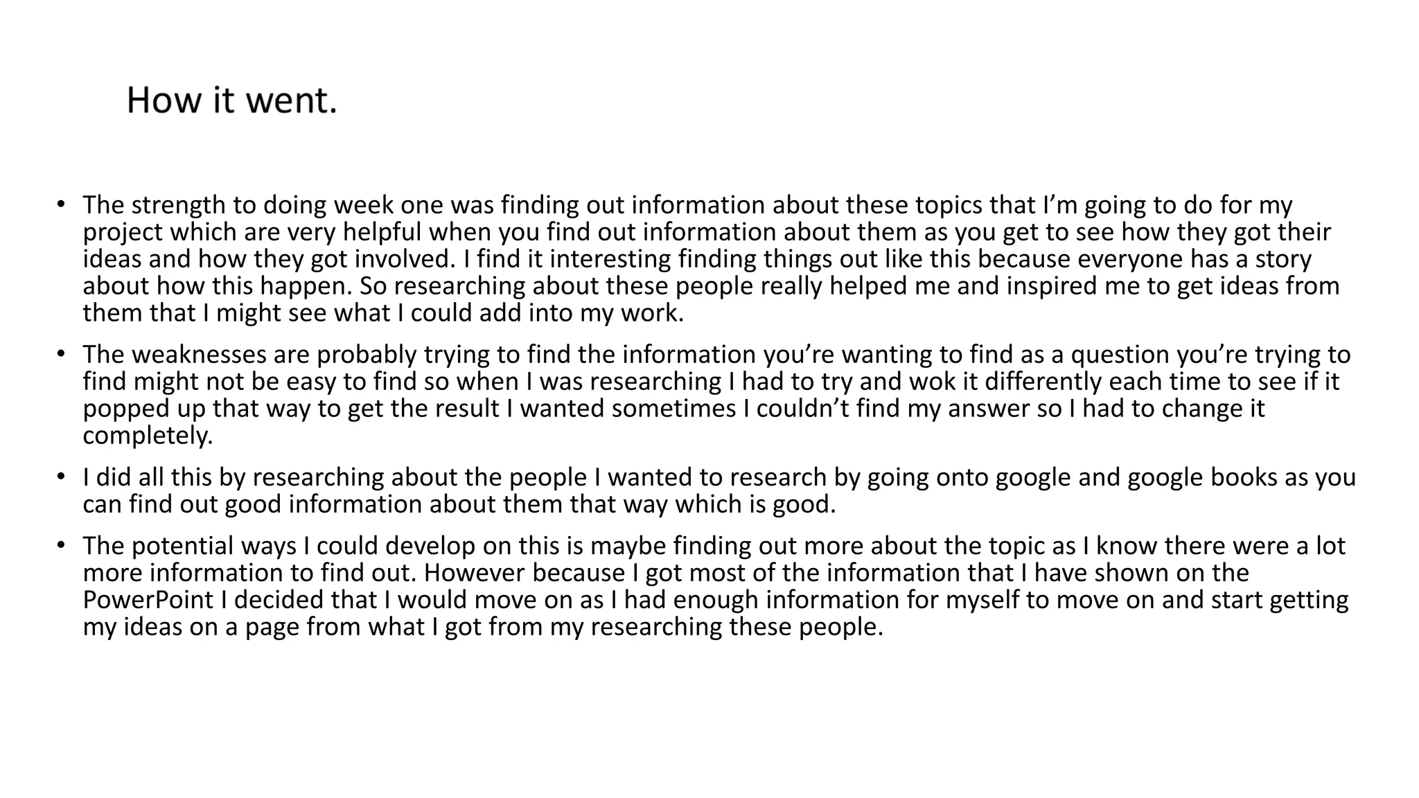 • The strength to doing week one was finding out information about these topics that I’m going to do for my
project which are very helpful when you find out information about them as you get to see how they got their
ideas and how they got involved. I find it interesting finding things out like this because everyone has a story
about how this happen. So researching about these people really helped me and inspired me to get ideas from
them that I might see what I could add into my work.
• The weaknesses are probably trying to find the information you’re wanting to find as a question you’re trying to
find might not be easy to find so when I was researching I had to try and wok it differently each time to see if it
popped up that way to get the result I wanted sometimes I couldn’t find my answer so I had to change it
completely.
• I did all this by researching about the people I wanted to research by going onto google and google books as you
can find out good information about them that way which is good.
• The potential ways I could develop on this is maybe finding out more about the topic as I know there were a lot
more information to find out. However because I got most of the information that I have shown on the
PowerPoint I decided that I would move on as I had enough information for myself to move on and start getting
my ideas on a page from what I got from my researching these people.
 