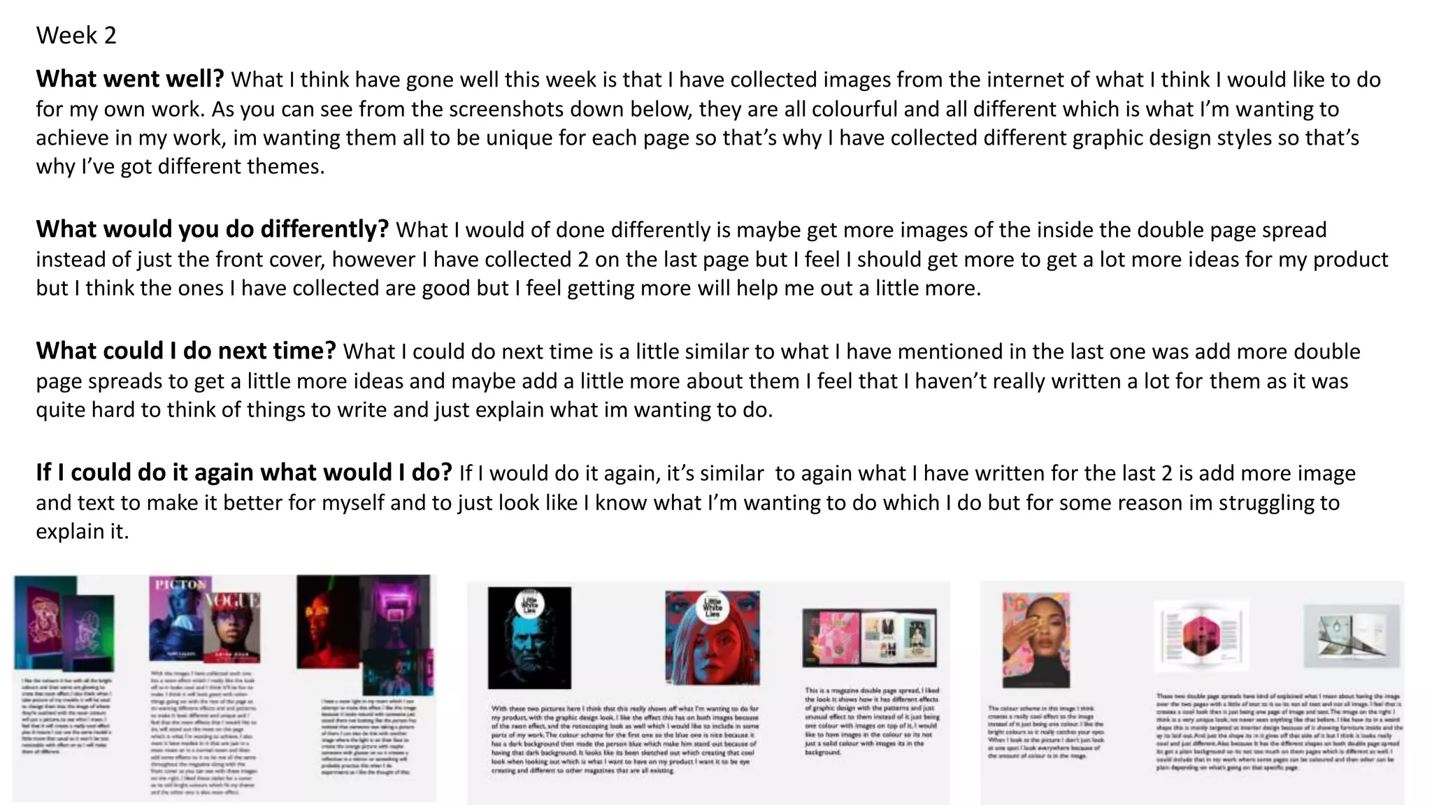 Week 2
What went well? What I think have gone well this week is that I have collected images from the internet of what I think I would like to do
for my own work. As you can see from the screenshots down below, they are all colourful and all different which is what I’m wanting to
achieve in my work, im wanting them all to be unique for each page so that’s why I have collected different graphic design styles so that’s
why I’ve got different themes.
What would you do differently? What I would of done differently is maybe get more images of the inside the double page spread
instead of just the front cover, however I have collected 2 on the last page but I feel I should get more to get a lot more ideas for my product
but I think the ones I have collected are good but I feel getting more will help me out a little more.
What could I do next time? What I could do next time is a little similar to what I have mentioned in the last one was add more double
page spreads to get a little more ideas and maybe add a little more about them I feel that I haven’t really written a lot for them as it was
quite hard to think of things to write and just explain what im wanting to do.
If I could do it again what would I do? If I would do it again, it’s similar to again what I have written for the last 2 is add more image
and text to make it better for myself and to just look like I know what I’m wanting to do which I do but for some reason im struggling to
explain it.
 