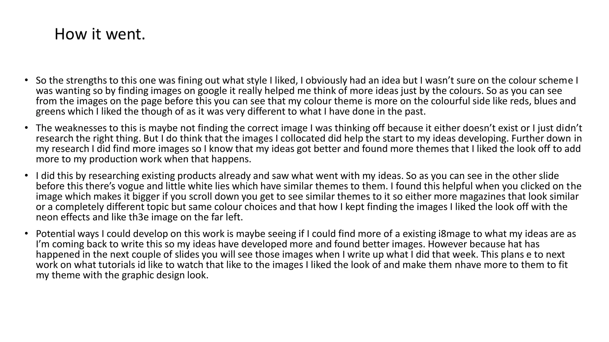 • So the strengths to this one was fining out what style I liked, I obviously had an idea but I wasn’t sure on the colour scheme I
was wanting so by finding images on google it really helped me think of more ideas just by the colours. So as you can see
from the images on the page before this you can see that my colour theme is more on the colourful side like reds, blues and
greens which I liked the though of as it was very different to what I have done in the past.
• The weaknesses to this is maybe not finding the correct image I was thinking off because it either doesn’t exist or I just didn’t
research the right thing. But I do think that the images I collocated did help the start to my ideas developing. Further down in
my research I did find more images so I know that my ideas got better and found more themes that I liked the look off to add
more to my production work when that happens.
• I did this by researching existing products already and saw what went with my ideas. So as you can see in the other slide
before this there’s vogue and little white lies which have similar themes to them. I found this helpful when you clicked on the
image which makes it bigger if you scroll down you get to see similar themes to it so either more magazines that look similar
or a completely different topic but same colour choices and that how I kept finding the images I liked the look off with the
neon effects and like th3e image on the far left.
• Potential ways I could develop on this work is maybe seeing if I could find more of a existing i8mage to what my ideas are as
I’m coming back to write this so my ideas have developed more and found better images. However because hat has
happened in the next couple of slides you will see those images when I write up what I did that week. This plans e to next
work on what tutorials id like to watch that like to the images I liked the look of and make them nhave more to them to fit
my theme with the graphic design look.
 