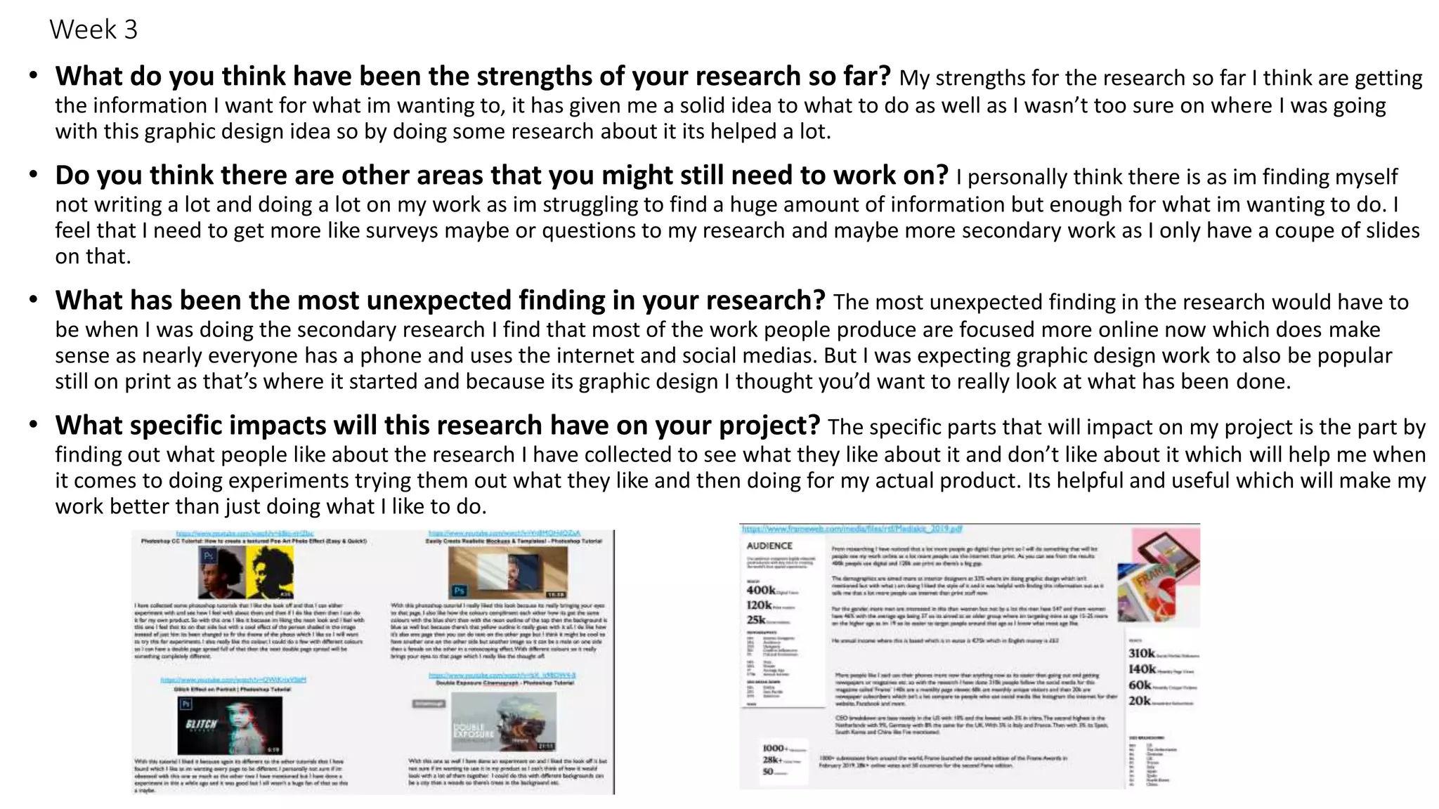 Week 3
• What do you think have been the strengths of your research so far? My strengths for the research so far I think are getting
the information I want for what im wanting to, it has given me a solid idea to what to do as well as I wasn’t too sure on where I was going
with this graphic design idea so by doing some research about it its helped a lot.
• Do you think there are other areas that you might still need to work on? I personally think there is as im finding myself
not writing a lot and doing a lot on my work as im struggling to find a huge amount of information but enough for what im wanting to do. I
feel that I need to get more like surveys maybe or questions to my research and maybe more secondary work as I only have a coupe of slides
on that.
• What has been the most unexpected finding in your research? The most unexpected finding in the research would have to
be when I was doing the secondary research I find that most of the work people produce are focused more online now which does make
sense as nearly everyone has a phone and uses the internet and social medias. But I was expecting graphic design work to also be popular
still on print as that’s where it started and because its graphic design I thought you’d want to really look at what has been done.
• What specific impacts will this research have on your project? The specific parts that will impact on my project is the part by
finding out what people like about the research I have collected to see what they like about it and don’t like about it which will help me when
it comes to doing experiments trying them out what they like and then doing for my actual product. Its helpful and useful which will make my
work better than just doing what I like to do.
 