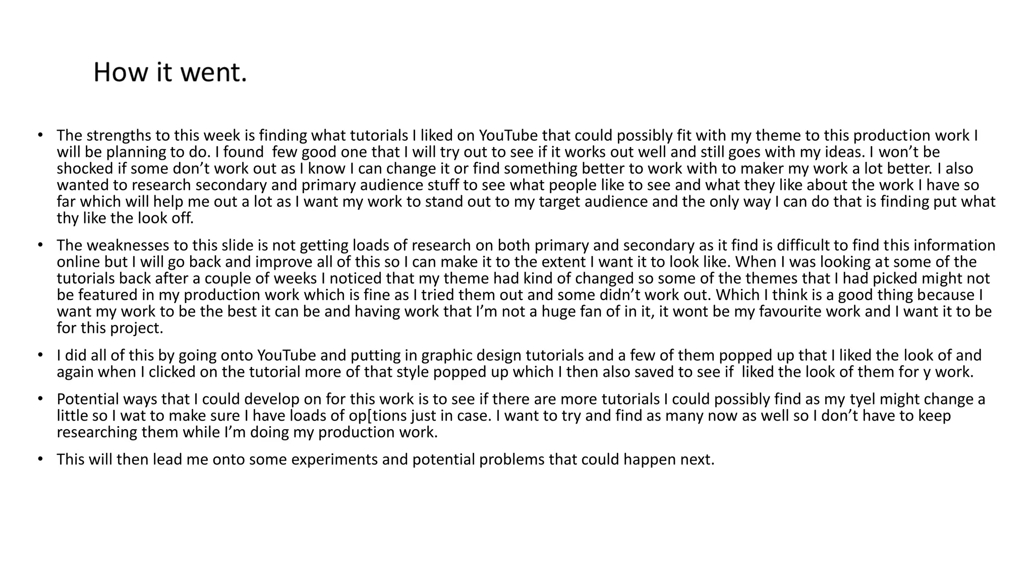 • The strengths to this week is finding what tutorials I liked on YouTube that could possibly fit with my theme to this production work I
will be planning to do. I found few good one that I will try out to see if it works out well and still goes with my ideas. I won’t be
shocked if some don’t work out as I know I can change it or find something better to work with to maker my work a lot better. I also
wanted to research secondary and primary audience stuff to see what people like to see and what they like about the work I have so
far which will help me out a lot as I want my work to stand out to my target audience and the only way I can do that is finding put what
thy like the look off.
• The weaknesses to this slide is not getting loads of research on both primary and secondary as it find is difficult to find this information
online but I will go back and improve all of this so I can make it to the extent I want it to look like. When I was looking at some of the
tutorials back after a couple of weeks I noticed that my theme had kind of changed so some of the themes that I had picked might not
be featured in my production work which is fine as I tried them out and some didn’t work out. Which I think is a good thing because I
want my work to be the best it can be and having work that I’m not a huge fan of in it, it wont be my favourite work and I want it to be
for this project.
• I did all of this by going onto YouTube and putting in graphic design tutorials and a few of them popped up that I liked the look of and
again when I clicked on the tutorial more of that style popped up which I then also saved to see if liked the look of them for y work.
• Potential ways that I could develop on for this work is to see if there are more tutorials I could possibly find as my tyel might change a
little so I wat to make sure I have loads of op[tions just in case. I want to try and find as many now as well so I don’t have to keep
researching them while I’m doing my production work.
• This will then lead me onto some experiments and potential problems that could happen next.
 