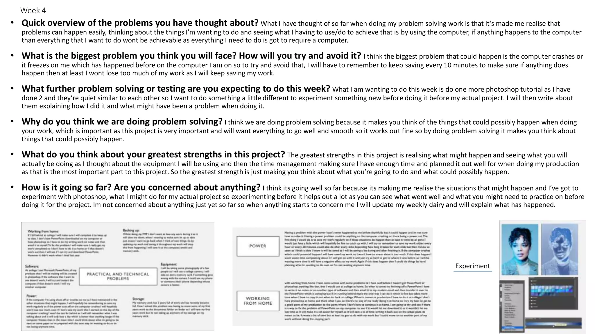 Week 4
• Quick overview of the problems you have thought about? What I have thought of so far when doing my problem solving work is that it’s made me realise that
problems can happen easily, thinking about the things I’m wanting to do and seeing what I having to use/do to achieve that is by using the computer, if anything happens to the computer
than everything that I want to do wont be achievable as everything I need to do is got to require a computer.
• What is the biggest problem you think you will face? How will you try and avoid it? I think the biggest problem that could happen is the computer crashes or
it freezes on me which has happened before on the computer I am on so to try and avoid that, I will have to remember to keep saving every 10 minutes to make sure if anything does
happen then at least I wont lose too much of my work as I will keep saving my work.
• What further problem solving or testing are you expecting to do this week? What I am wanting to do this week is do one more photoshop tutorial as I have
done 2 and they’re quiet similar to each other so I want to do something a little different to experiment something new before doing it before my actual project. I will then write about
them explaining how I did it and what might have been a problem when doing it.
• Why do you think we are doing problem solving? I think we are doing problem solving because it makes you think of the things that could possibly happen when doing
your work, which is important as this project is very important and will want everything to go well and smooth so it works out fine so by doing problem solving it makes you think about
things that could possibly happen.
• What do you think about your greatest strengths in this project? The greatest strengths in this project is realising what might happen and seeing what you will
actually be doing as I thought about the equipment I will be using and then the time management making sure I have enough time and planned it out well for when doing my production
as that is the most important part to this project. So the greatest strength is just making you think about what you’re going to do and what could possibly happen.
• How is it going so far? Are you concerned about anything? I think its going well so far because its making me realise the situations that might happen and I’ve got to
experiment with photoshop, what I might do for my actual project so experimenting before it helps out a lot as you can see what went well and what you might need to practice on before
doing it for the project. Im not concerned about anything just yet so far so when anything starts to concern me I will update my weekly dairy and will explain what has happened.
Experiment
 