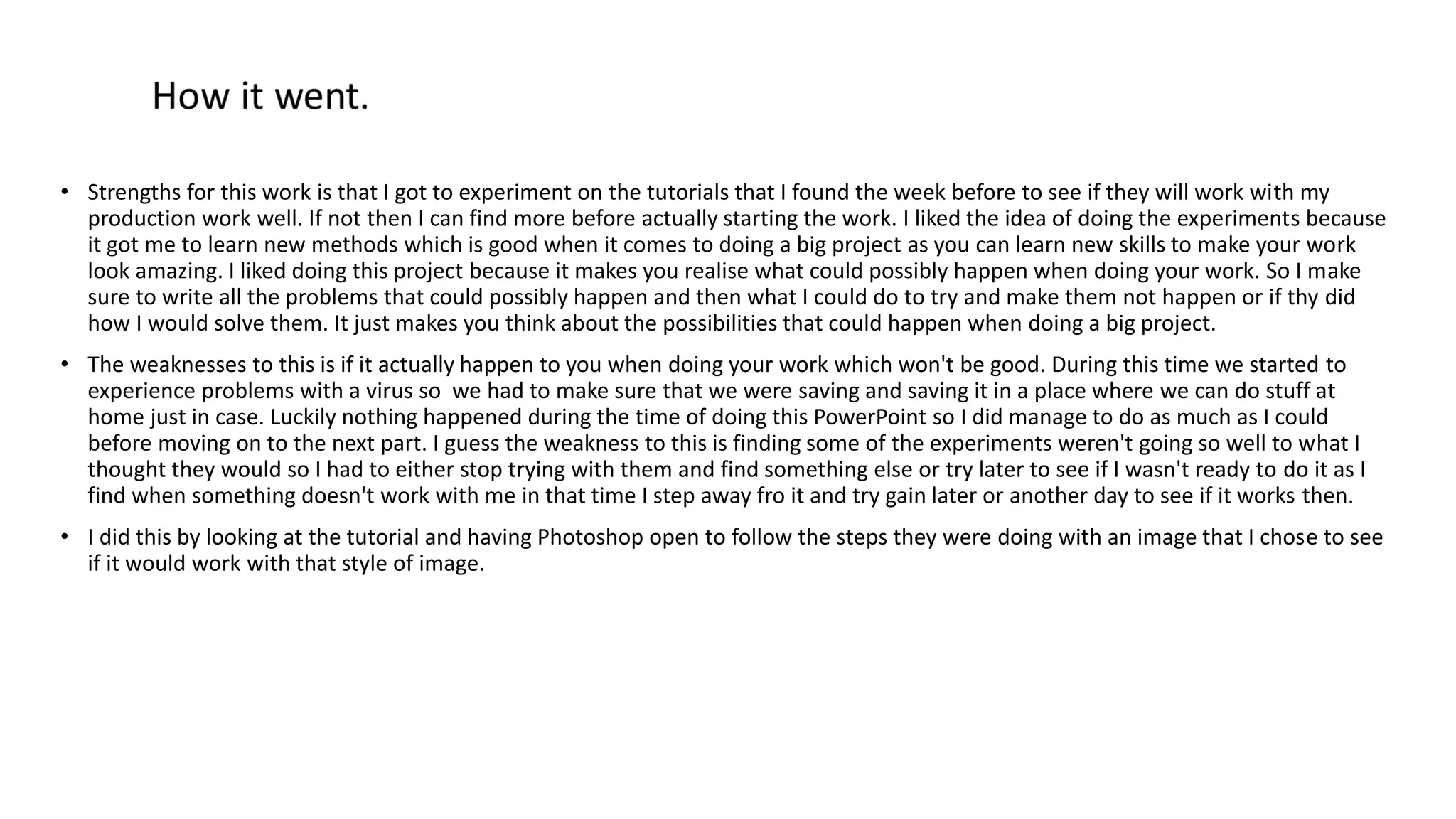 • Strengths for this work is that I got to experiment on the tutorials that I found the week before to see if they will work with my
production work well. If not then I can find more before actually starting the work. I liked the idea of doing the experiments because
it got me to learn new methods which is good when it comes to doing a big project as you can learn new skills to make your work
look amazing. I liked doing this project because it makes you realise what could possibly happen when doing your work. So I make
sure to write all the problems that could possibly happen and then what I could do to try and make them not happen or if thy did
how I would solve them. It just makes you think about the possibilities that could happen when doing a big project.
• The weaknesses to this is if it actually happen to you when doing your work which won't be good. During this time we started to
experience problems with a virus so we had to make sure that we were saving and saving it in a place where we can do stuff at
home just in case. Luckily nothing happened during the time of doing this PowerPoint so I did manage to do as much as I could
before moving on to the next part. I guess the weakness to this is finding some of the experiments weren't going so well to what I
thought they would so I had to either stop trying with them and find something else or try later to see if I wasn't ready to do it as I
find when something doesn't work with me in that time I step away fro it and try gain later or another day to see if it works then.
• I did this by looking at the tutorial and having Photoshop open to follow the steps they were doing with an image that I chose to see
if it would work with that style of image.
 