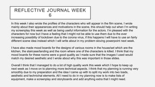 REFLECTIVE JOURNAL WEEK
6
In this week I also wrote the profiles of the characters who will appear in the film scene, I wrote
mainly about their appearances and motivations in the scene, this should help out when I’m writing
my screenplay this week as well as being useful information for the actors. I’m pleased with the
characters for now but I have a feeling that I might not be able to use them due to the ever
increasing possiblity of lockdown due to the corona virus, if this happens I will have to use an fairly
different scene idea instead which I will write about in my problem sloving powerpoint next week.
I have also made mood boards for the designs of various rooms in the house/set which are the
kitchen, the staircase/landing and the room where one of the characters is killed. I think that my
mood boards for these rooms were a good quality as I made sure that the images I used would
match my desired aesthetic and I wrote about why this was important in those slides.
Overall I think that I managed to do a lot of high quality work this week which I hope to keep up
next week as I move on to planning more technical aspects. I think that my planning is running very
smoothly due to my preperation and the idea I came up with to split my work into two loads,
aesthetic and technichal elements. All I need to do in my planning now is to make lists of
equipment, make a screenplay and storyboards and add anything extra that I might need.
 