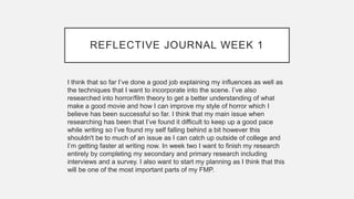 REFLECTIVE JOURNAL WEEK 1
I think that so far I’ve done a good job explaining my influences as well as
the techniques that I want to incorporate into the scene. I’ve also
researched into horror/film theory to get a better understanding of what
make a good movie and how I can improve my style of horror which I
believe has been successful so far. I think that my main issue when
researching has been that I’ve found it difficult to keep up a good pace
while writing so I’ve found my self falling behind a bit however this
shouldn't be to much of an issue as I can catch up outside of college and
I’m getting faster at writing now. In week two I want to finish my research
entirely by completing my secondary and primary research including
interviews and a survey. I also want to start my planning as I think that this
will be one of the most important parts of my FMP.
 