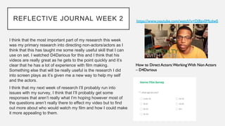 REFLECTIVE JOURNAL WEEK 2
I think that the most important part of my research this week
was my primary research into directing non-actors/actors as I
think that this has taught me some really useful skill that I can
use on set. I watched D4Darious for this and I think that his
videos are really great as he gets to the point quickly and it’s
clear that he has a lot of experience with film making.
Something else that will be really useful is the research I did
into screen plays as it’s given me a new way to help my self
and the actors.
I think that my next week of research I’ll probably run into
issues with my survey, I think that I’ll probably get some
responses that aren’t really what I’m hoping however most of
the questions aren’t really there to effect my video but to find
out more about who would watch my film and how I could make
it more appealing to them.
 