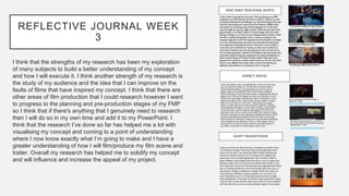 REFLECTIVE JOURNAL WEEK
3
I think that the strengths of my research has been my exploration
of many subjects to build a better understanding of my concept
and how I will execute it. I think another strength of my research is
the study of my audience and the idea that I can improve on the
faults of films that have inspired my concept. I think that there are
other areas of film production that I could research however I want
to progress to the planning and pre-production stages of my FMP
so I think that if there's anything that I genuinely need to research
then I will do so in my own time and add it to my PowerPoint. I
think that the research I’ve done so far has helped me a lot with
visualising my concept and coming to a point of understanding
where I now know exactly what I’m going to make and I have a
greater understanding of how I will film/produce my film scene and
trailer. Overall my research has helped me to solidify my concept
and will influence and increase the appeal of my project.
 