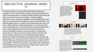 REFLECTIVE JOURNAL WEEK
5
This weekI worked on my productionexperiments,doing thiswas
importantfor me as I think that the productionprocessissomethingthat I
need to be well prepared for so learningeditingand filmingtechniqueswill
help me a lot when it comes to production.I worked on lighting
experimentswhere I tested the capabilitiesof colouredlighting gelswhich
gave me a lot of answers for thoughts I had about what I will need to do to
make the lightingwork in my project.I also experimentedwith match cuts
where I failedto get the continuityright between cuts so this has taught
me to concentratemore on what the resultof the cut will looklikein these
shots. I did an experimentwhere I filma lot of one takes where the
camerawould followa person up and down stairsas I would need a
similarshot in my videoand it turned out fairlywell but I think that I will
need a shouldermount or some sort of equipmentthat’ll makethe
footage more stable.I think that the mainexperimentthat I did this week
was working on my musicas this took the most amount of time and effort,
I did this experimentas I wanted to get more practicefor makingmusicin
my production.I think that my musicturned out reallywell to a point where
I will most likelyuse it my scene however I will alsomake a secondtrack
duringproductionthat I will use in the trailer.
 