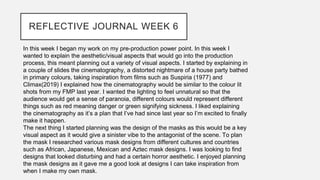 REFLECTIVE JOURNAL WEEK 6
In this week I began my work on my pre-production power point. In this week I
wanted to explain the aesthetic/visual aspects that would go into the production
process, this meant planning out a variety of visual aspects. I started by explaining in
a couple of slides the cinematography, a distorted nightmare of a house party bathed
in primary colours, taking inspiration from films such as Suspiria (1977) and
Climax(2019) I explained how the cinematography would be similar to the colour lit
shots from my FMP last year. I wanted the lighting to feel unnatural so that the
audience would get a sense of paranoia, different colours would represent different
things such as red meaning danger or green signifying sickness. I liked explaining
the cinematography as it’s a plan that I’ve had since last year so I’m excited to finally
make it happen.
The next thing I started planning was the design of the masks as this would be a key
visual aspect as it would give a sinister vibe to the antagonist of the scene. To plan
the mask I researched various mask designs from different cultures and countries
such as African, Japanese, Mexican and Aztec mask designs. I was looking to find
designs that looked disturbing and had a certain horror aesthetic. I enjoyed planning
the mask designs as it gave me a good look at designs I can take inspiration from
when I make my own mask.
 