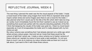 REFLECTIVE JOURNAL WEEK 6
The next thing I planned this week was the the visual aspects of the trailer. I made
a mood board of the trailer using images from horror films to represent what would
inspire certain shots and some images were there to set a mood for the trailer. I
also planned what font I would use for the title of the film which didn’t take too long
as I pretty much immediately found the font that I wanted to use as it stood out as
something that would look perfect with the colourful disturbing aesthetic of the film.
I think that designing the visuals of the trailer was quite fun, I liked my mood board
especially as it sort of encapsulates the trailer and I’m really pleased with my font
choice as well.
My colour scheme was something that I had already planned out a while ago which
where primary colours green, blue and red as I knew that these would be the
colours of light that I would use. I made a colour scheme out of darker versions of
these colours as I wanted my scene to have quite a dark aesthetic. I’m not sure
there is much I can do to improve my colour scheme slide as there isn’t much to
talk about, I just want to film it with these three colours.
 