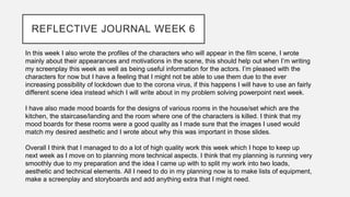 REFLECTIVE JOURNAL WEEK 6
In this week I also wrote the profiles of the characters who will appear in the film scene, I wrote
mainly about their appearances and motivations in the scene, this should help out when I’m writing
my screenplay this week as well as being useful information for the actors. I’m pleased with the
characters for now but I have a feeling that I might not be able to use them due to the ever
increasing possibility of lockdown due to the corona virus, if this happens I will have to use an fairly
different scene idea instead which I will write about in my problem solving powerpoint next week.
I have also made mood boards for the designs of various rooms in the house/set which are the
kitchen, the staircase/landing and the room where one of the characters is killed. I think that my
mood boards for these rooms were a good quality as I made sure that the images I used would
match my desired aesthetic and I wrote about why this was important in those slides.
Overall I think that I managed to do a lot of high quality work this week which I hope to keep up
next week as I move on to planning more technical aspects. I think that my planning is running very
smoothly due to my preparation and the idea I came up with to split my work into two loads,
aesthetic and technical elements. All I need to do in my planning now is to make lists of equipment,
make a screenplay and storyboards and add anything extra that I might need.
 