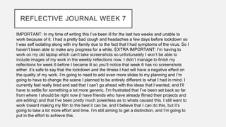 REFLECTIVE JOURNAL WEEK 7
IMPORTANT: In my time of writing this I’ve been ill for the last two weeks and unable to
work because of it. I had a pretty bad cough and headaches a few days before lockdown so
I was self isolating along with my family due to the fact that I had symptoms of the virus. So I
haven’t been able to make any progress for a while. EXTRA IMPORTANT: I’m having to
work on my old laptop which can’t take screenshots so unfortunately I won’t be able to
include images of my work in the weekly reflections now. I didn’t manage to finish my
reflections for week 6 before I became ill so you’ll notice that week 6 has no screenshots
either. it’s safe to say that the lockdown and the illness I had will have a negative effect on
the quality of my work. I’m going to need to add even more slides to my planning and I’m
going to have to change the scene I planned to be entirely different to what I had in mind. I
currently feel really tired and sad that I can’t go ahead with the ideas that I wanted, and I’ll
have to settle for something a lot more generic. I’m frustrated that I’ve been set back so far
from where I should be right now (I have friends who have already filmed their projects and
are editing) and that I’ve been pretty much powerless as to whats caused this. I still want to
work toward making my film to the best it can be, and I believe that I can do this, but it’s
going to take a lot more effort and time. I’m still aiming to get a distinction, and I’m going to
put in the effort to achieve this.
 