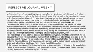 REFLECTIVE JOURNAL WEEK 7
Unfortunately I haven’t managed to progress much of my pre-production work this week as I’ve had
some feedback from my tutor at the start of the week about all of my work in the project so far. Instead
of developing my plans this week I’ve been improving the work I’ve done up until now, so I’ve been
completing and editing my proposal so it’s to a higher level of quality and I’ve been adding to my
problem solving powerpoint about my new plan to continue my project even in lockdown.
I’ve been finding it difficult to concentrate on my work due to the lockdown, I’ve always had some
difficulty concentrating so being out of a work environment has definitely not been ideal for me to work
in. I’ve tried getting rid of any distractions and working out of my room so that I can focus more and this
is working fairly well for now, I know that I’m not really making the same amount of work that I would in
college but I’m trying to concentrate on bringing a high level of quality to my work.
Next week I hope to write a screen play and story boards for my plans, I might be able to finish my pre-
production however if I’m unable to then I will just finish it off the week after, I hope to be able to film my
project on week 9 however I’m not sure how long filming will take due to the fact that my dad who will
be filming the project has no prior experience with cameras and my brother has no past experience of
acting so it will probably take longer than I thought it would take to film.
At the moment I am worried that I might not be able to finish my project in time due to the period where
I was ill and unable to work, however I think that at the pace that I’m going I have a chance that I can
catch up and still make an entertaining horror scene.
 