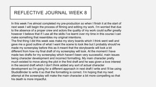 REFLECTIVE JOURNAL WEEK 8
In this week I’ve almost completed my pre-production so when I finish it at the start of
next week I will begin the process of filming and editing my work. I’m worried that due
to the absence of a proper crew and actors the quality of my work could suffer greatly
however I believe that if I use all the skills I’ve learnt over my time in this course I can
make something that resembles my original intentions.
The first thing I did this week was make my story boards which I think went well and
gave me a good outline of what I want the scene to look like but I probably should’ve
made my screenplay before this as it meant that the storyboards will look a bit
different from how my final draft of my screenplay will look. At the moment I have
made two drafts for my screenplay which haven’t been very successful, main issues
being character development and incorrect formatting. My main character pretty
much existed to move along the plot in the first draft and he was given a love interest
in the second draft which I don’t think added any sort of actual character
development so I’m going for a different approach in next draft I write and I’ll be using
StudioBinder to write it so that the formatting is correct. I’m hoping that my next
attempt at the screenplay will make the main character a bit more compelling so that
his death is more impactful.
 