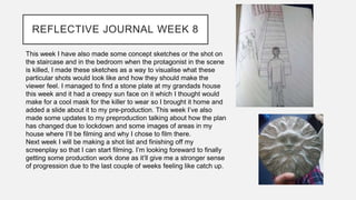 REFLECTIVE JOURNAL WEEK 8
This week I have also made some concept sketches or the shot on
the staircase and in the bedroom when the protagonist in the scene
is killed, I made these sketches as a way to visualise what these
particular shots would look like and how they should make the
viewer feel. I managed to find a stone plate at my grandads house
this week and it had a creepy sun face on it which I thought would
make for a cool mask for the killer to wear so I brought it home and
added a slide about it to my pre-production. This week I’ve also
made some updates to my preproduction talking about how the plan
has changed due to lockdown and some images of areas in my
house where I’ll be filming and why I chose to film there.
Next week I will be making a shot list and finishing off my
screenplay so that I can start filming. I’m looking foreward to finally
getting some production work done as it’ll give me a stronger sense
of progression due to the last couple of weeks feeling like catch up.
 