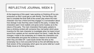 REFLECTIVE JOURNAL WEEK 9
At the beginning of this week I was working on finishing off my pre-
production so that I could get on with filming. The first thing I did
was to complete the final draft of the screen play where the main
character now has a friend and they engage in a conversation about
how strange it was that they were invited to the party, it makes the
characters seem more realistic and gives some mystery as to the
nature of the party. The main characters friend goes upstairs to
have a drinking contest with someone they met earlier which gives
incentive for the main character to investigate when he hears a loud
sound from upstairs as he’s worried about his friend. I really like the
changes I made to the screenplay as it makes the characters a lot
more believable and gives the audience a reason to be shocked
when they are killed off. I used studio binder this time so the
screenplay has a more accurate format so this will definitely be my
final version of the screenplay which gave me some relief as I could
finally move on to filming the scene.
 