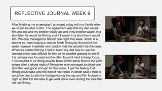 REFLECTIVE JOURNAL WEEK 9
After finishing my screenplay I arranged a day with my family when
we would be able to film. The agreement was that my dad would
film and me and my brother would act and if my brother wasn’t in a
shot then he would be filming and if I wasn’t in a shot then I would
film. We only managed to film for one night this week which is a
shame as I was hoping to maybe finish filming by the end of the
week however I realised very quickly that this wouldn’t be the case.
When we started filming I had to teach my dad how to use the
camera which was difficult for him as he needed glasses to see if
the camera was focused and he often found it hard to keep focus.
This resulted in us doing several takes of the same shot to the point
where after a whole night of filming we only managed to shoot one
shot that was good enough for the scene. I get the feeling that
filming could take until the end of next week in which case I think it
would be best to edit the footage during the day and film footage at
night so that I’m still able to get work done even during the time that
I’m not filming.
 