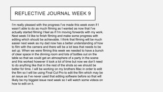 REFLECTIVE JOURNAL WEEK 9
I’m really pleased with the progress I’ve made this week even if I
wasn’t able to do as much filming as I wanted as now that I’ve
actually started filming I feel as if I’m moving forwards with my work.
Next week I’d like to finish filming and make some progress with
editing which should be achievable. I think that filming will be much
easier next week as my dad now has a better understanding of how
to film with the camera and there will be a lot less that needs to be
set up. When we were filming this week we needed to have a bunch
of clear space in the dinning room and lots of bottles out on the
table so that we could get an atmosphere of a party in the scene
and this worked however it took a lot of time but now we don’t need
to do anything like that in the rest of the shots so we should be
better for time. I will be working on my brothers Mac in order to edit
the film so I will be using Final Cut Pro to edit the film which may be
an issue as I’ve never used that editing software before so that will
likely be my biggest issue next week so I will watch some videos on
how to edit on it.
 