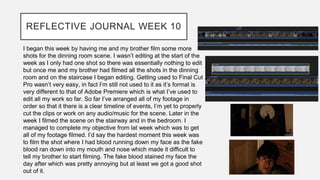 REFLECTIVE JOURNAL WEEK 10
I began this week by having me and my brother film some more
shots for the dinning room scene. I wasn’t editing at the start of the
week as I only had one shot so there was essentially nothing to edit
but once me and my brother had filmed all the shots in the dinning
room and on the staircase I began editing. Getting used to Final Cut
Pro wasn’t very easy, in fact I’m still not used to it as it’s format is
very different to that of Adobe Premiere which is what I’ve used to
edit all my work so far. So far I’ve arranged all of my footage in
order so that it there is a clear timeline of events, I’m yet to properly
cut the clips or work on any audio/music for the scene. Later in the
week I filmed the scene on the stairway and in the bedroom. I
managed to complete my objective from lat week which was to get
all of my footage filmed. I’d say the hardest moment this week was
to film the shot where I had blood running down my face as the fake
blood ran down into my mouth and nose which made it difficult to
tell my brother to start filming. The fake blood stained my face the
day after which was pretty annoying but at least we got a good shot
out of it.
 